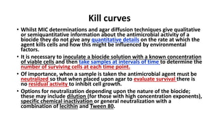 Kill curves
• Whilst MIC determinations and agar diffusion techniques give qualitative
or semiquantitative information about the antimicrobial activity of a
biocide they do not give any quantitative details on the rate at which the
agent kills cells and how this might be influenced by environmental
factors.
• It is necessary to inoculate a biocide solution with a known concentration
of viable cells and then take samples at intervals of time to determine the
number of surviving cells at each time point.
• Of importance, when a sample is taken the antimicrobial agent must be
neutralized so that when placed upon agar to evaluate survival there is
no residual activity to inhibit cell growth.
• Options for neutralization depending upon the nature of the biocide;
these may include dilution (for those with high concentration exponents),
specific chemical inactivation or general neutralization with a
combination of lecithin and Tween 80.
 