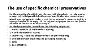 The use of specific chemical preservatives
• For the majority of multiple-use pharmaceutical products the only way to
prevent microbial growth is by the use of specific chemical preservatives.
• Most important point to make, is that the inclusion of a preservative into a
formulation should form part of the original design process and not just be
added in at the end as an afterthought.
• An ideal preservative should have the following properties:
• 1- Broad spectrum of antimicrobial activity;
• 2- Rapid antimicrobial action;
• 3- Chemically stable and effective under all pH conditions;
• 4- Compatible with excipients and packaging materials;
• 5- Safe;
• 6- Cost effective.
 