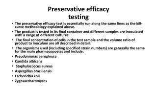 Preservative efficacy
testing
• The preservative efficacy test is essentially run along the same lines as the kill-
curve methodology explained above.
• The product is tested in its final container and different samples are inoculated
with a range of different cultures.
• The final concentration of cells in the test sample and the volume ratio of
product to inoculum are all described in detail.
• The organisms used (including specified strain numbers) are generally the same
for the main pharmacopoeias and include:
• Pseudomonas aeruginosa
• Candida albicans
• Staphylococcus aureus
• Aspergillus braziliensis
• Escherichia coli
• Zygosaccharomyces
 