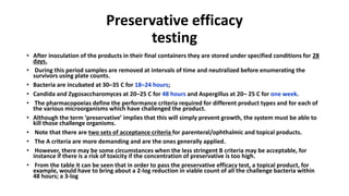 Preservative efficacy
testing
• After inoculation of the products in their final containers they are stored under specified conditions for 28
days.
• During this period samples are removed at intervals of time and neutralized before enumerating the
survivors using plate counts.
• Bacteria are incubated at 30–35 C for 18–24 hours;
• Candida and Zygosaccharomyces at 20–25 C for 48 hours and Aspergillus at 20– 25 C for one week.
• The pharmacopoeias define the performance criteria required for different product types and for each of
the various microorganisms which have challenged the product.
• Although the term ‘preservative’ implies that this will simply prevent growth, the system must be able to
kill those challenge organisms.
• Note that there are two sets of acceptance criteria for parenteral/ophthalmic and topical products.
• The A criteria are more demanding and are the ones generally applied.
• However, there may be some circumstances when the less stringent B criteria may be acceptable, for
instance if there is a risk of toxicity if the concentration of preservative is too high.
• From the table it can be seen that in order to pass the preservative efficacy test, a topical product, for
example, would have to bring about a 2-log reduction in viable count of all the challenge bacteria within
48 hours; a 3-log
 