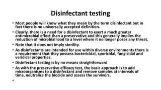 Disinfectant testing
• Most people will know what they mean by the term disinfectant but in
fact there is no universally accepted definition.
• Clearly, there is a need for a disinfectant to exert a much greater
antimicrobial effect than a preservative and this generally implies the
reduction of microbial load to a level where it no longer poses any threat.
• Note that it does not imply sterility.
• As disinfectants are intended for use within diverse environments there is
a requirement that they possess bactericidal, sporicidal, fungicidal and
veridical properties.
• Disinfectant testing is by no means straightforward
• As with the preservative efficacy test, the basic approach is to add
microorganisms to a disinfectant and remove samples at intervals of
time, neutralize the biocide and assess the survivors.
•
 