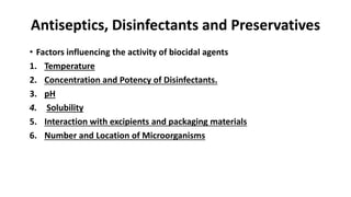 Antiseptics, Disinfectants and Preservatives
• Factors influencing the activity of biocidal agents
1. Temperature
2. Concentration and Potency of Disinfectants.
3. pH
4. Solubility
5. Interaction with excipients and packaging materials
6. Number and Location of Microorganisms
 