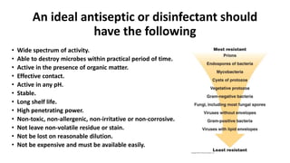 An ideal antiseptic or disinfectant should
have the following
• Wide spectrum of activity.
• Able to destroy microbes within practical period of time.
• Active in the presence of organic matter.
• Effective contact.
• Active in any pH.
• Stable.
• Long shelf life.
• High penetrating power.
• Non-toxic, non-allergenic, non-irritative or non-corrosive.
• Not leave non-volatile residue or stain.
• Not be lost on reasonable dilution.
• Not be expensive and must be available easily.
 