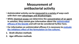 Measurement of
antibacterial activity
• Antimicrobial activity can be measured in a variety of ways each
with their own advantages and disadvantages.
• While chemical assays can determine the concentration of an agent
in solution, they cannot give information about the antimicrobial
efficacy of the biocide and will not be considered further here.
• For information on antimicrobial efficacy it is necessary to evaluate
the inhibitory effect of the formulation on live cultures.
1. Broth dilution methods
2. Agar diffusion methods
 