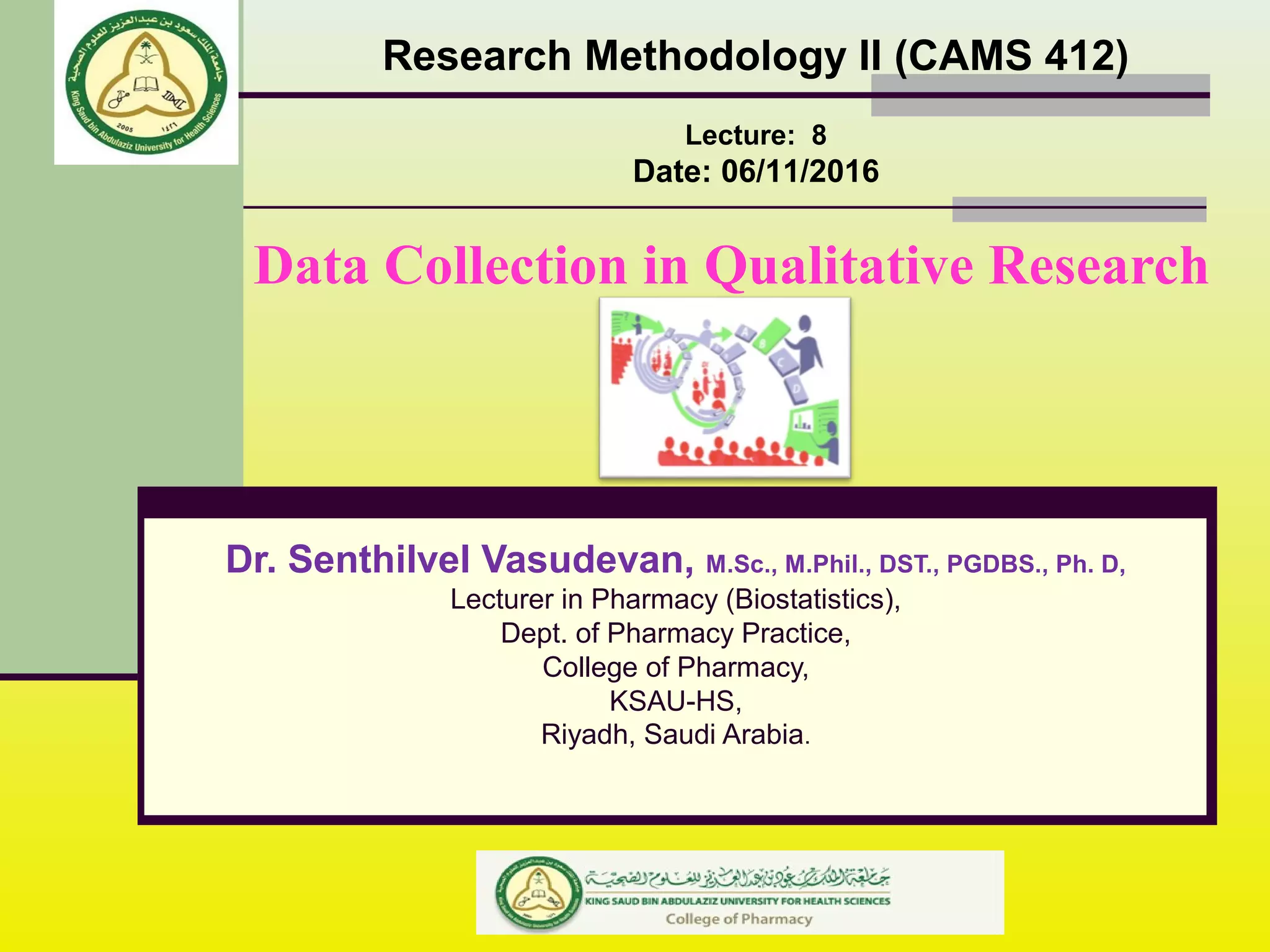 Data Collection in Qualitative Research
Research Methodology II (CAMS 412)
Lecture: 8
Date: 06/11/2016
Dr. Senthilvel Vasudevan, M.Sc., M.Phil., DST., PGDBS., Ph. D,
Lecturer in Pharmacy (Biostatistics),
Dept. of Pharmacy Practice,
College of Pharmacy,
KSAU-HS,
Riyadh, Saudi Arabia.
 