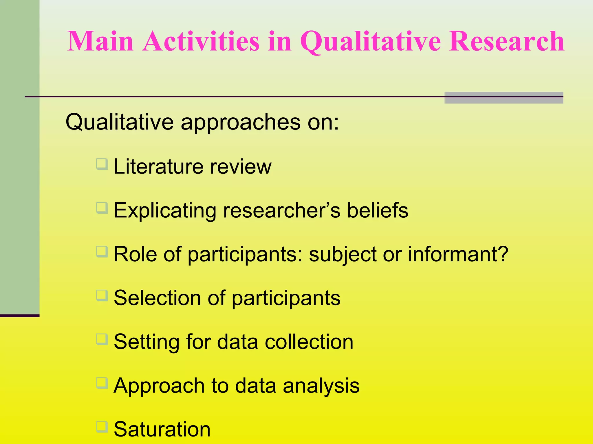 Main Activities in Qualitative Research
Qualitative approaches on:
 Literature review
 Explicating researcher’s beliefs
 Role of participants: subject or informant?
 Selection of participants
 Setting for data collection
 Approach to data analysis
 Saturation
 