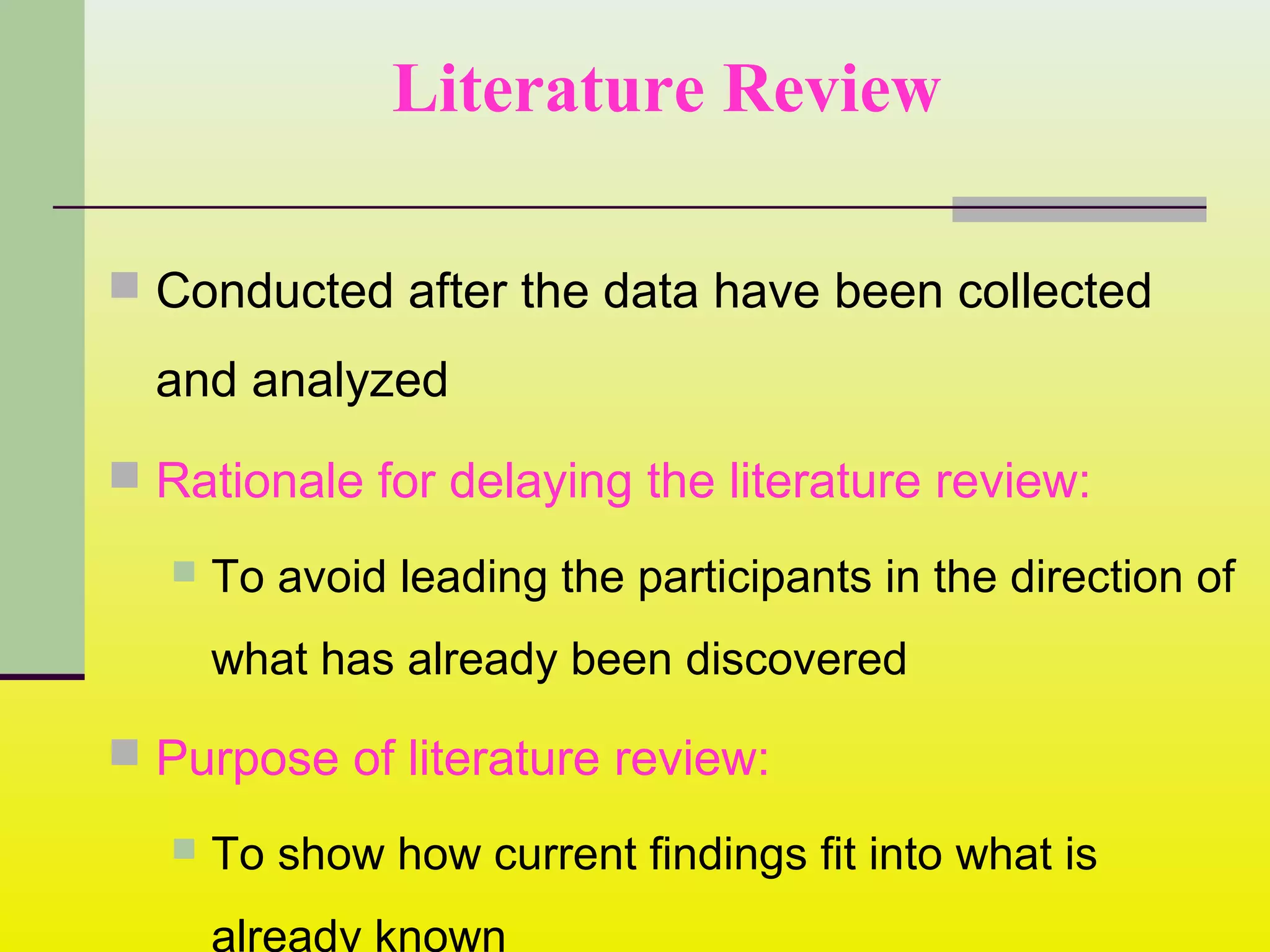 Literature Review
 Conducted after the data have been collected
and analyzed
 Rationale for delaying the literature review:
 To avoid leading the participants in the direction of
what has already been discovered
 Purpose of literature review:
 To show how current findings fit into what is
already known
 
