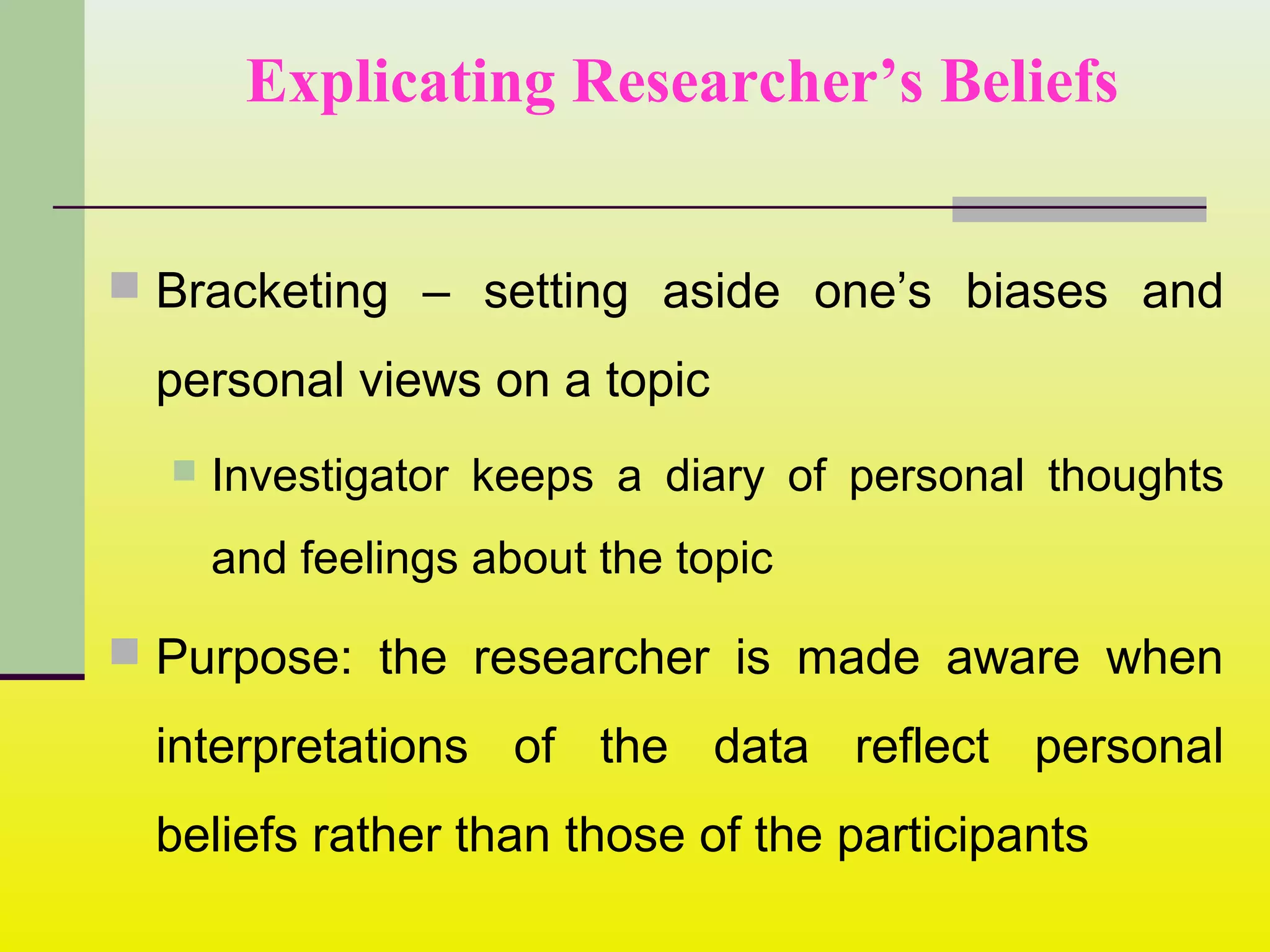 Explicating Researcher’s Beliefs
 Bracketing – setting aside one’s biases and
personal views on a topic
 Investigator keeps a diary of personal thoughts
and feelings about the topic
 Purpose: the researcher is made aware when
interpretations of the data reflect personal
beliefs rather than those of the participants
 