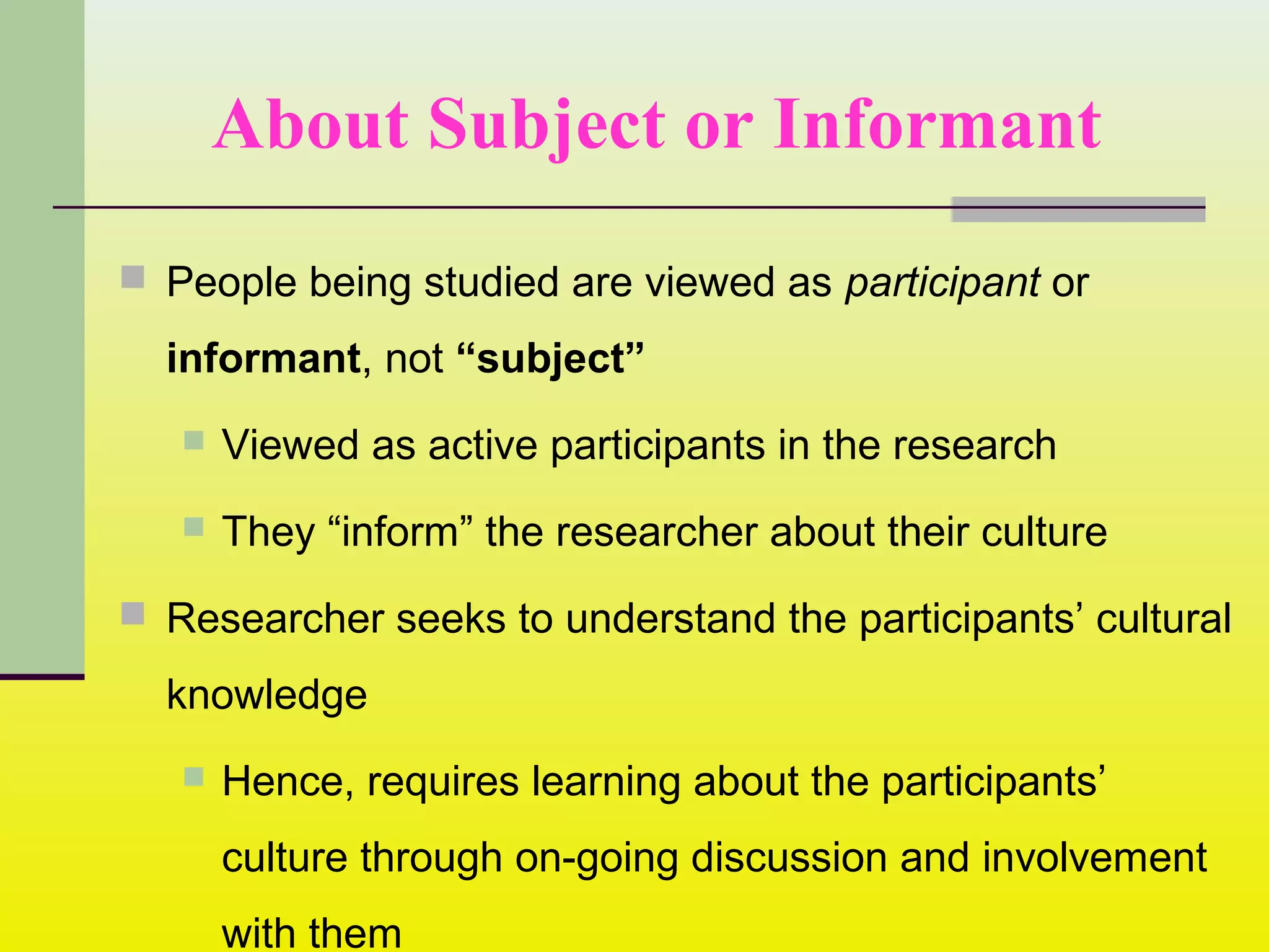 About Subject or Informant
 People being studied are viewed as participant or
informant, not “subject”
 Viewed as active participants in the research
 They “inform” the researcher about their culture
 Researcher seeks to understand the participants’ cultural
knowledge
 Hence, requires learning about the participants’
culture through on-going discussion and involvement
with them
 