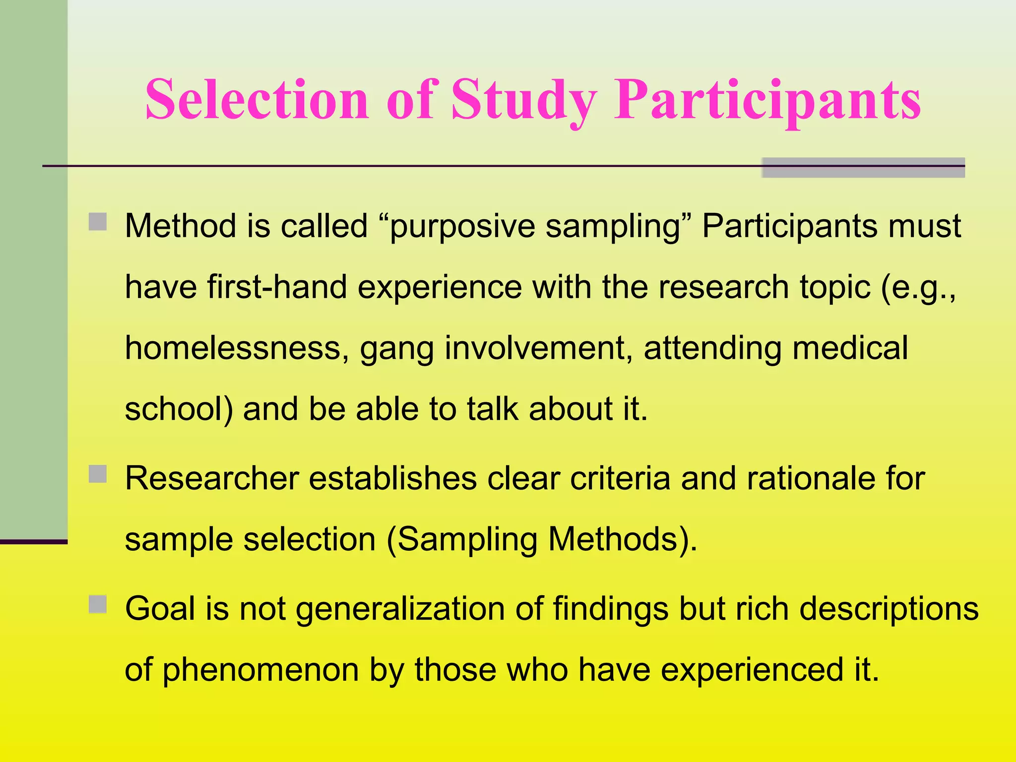 Selection of Study Participants
 Method is called “purposive sampling” Participants must
have first-hand experience with the research topic (e.g.,
homelessness, gang involvement, attending medical
school) and be able to talk about it.
 Researcher establishes clear criteria and rationale for
sample selection (Sampling Methods).
 Goal is not generalization of findings but rich descriptions
of phenomenon by those who have experienced it.
 