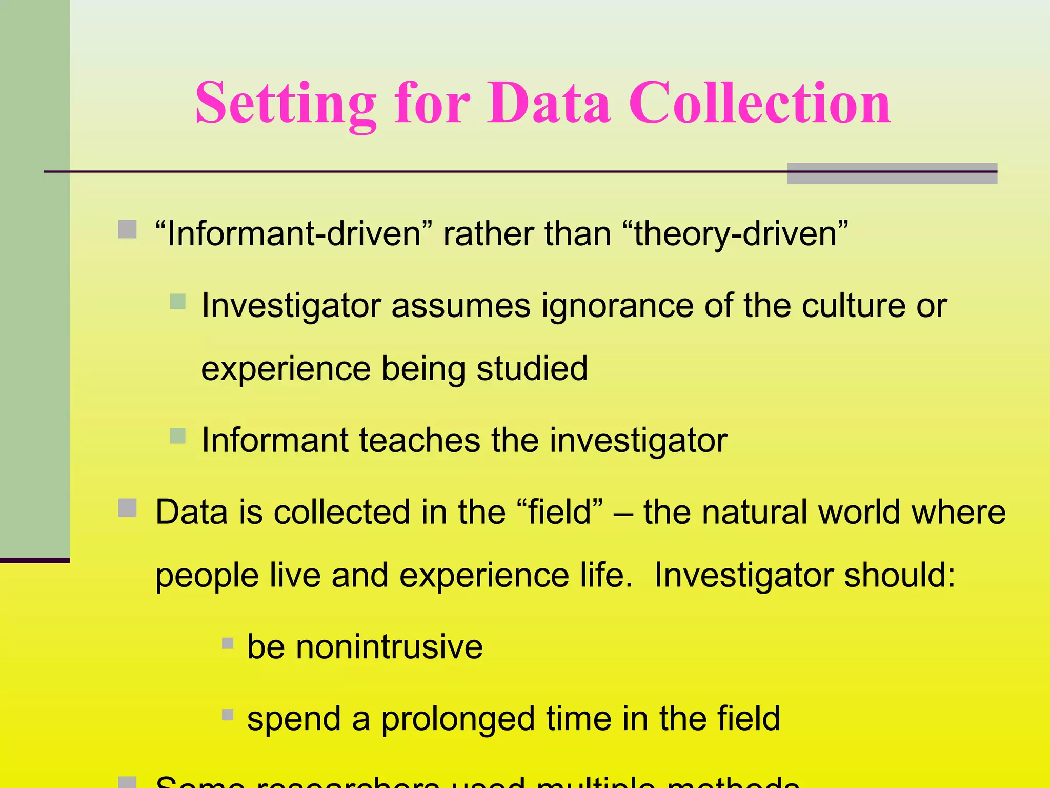 Setting for Data Collection
 “Informant-driven” rather than “theory-driven”
 Investigator assumes ignorance of the culture or
experience being studied
 Informant teaches the investigator
 Data is collected in the “field” – the natural world where
people live and experience life. Investigator should:
 be nonintrusive
 spend a prolonged time in the field
 