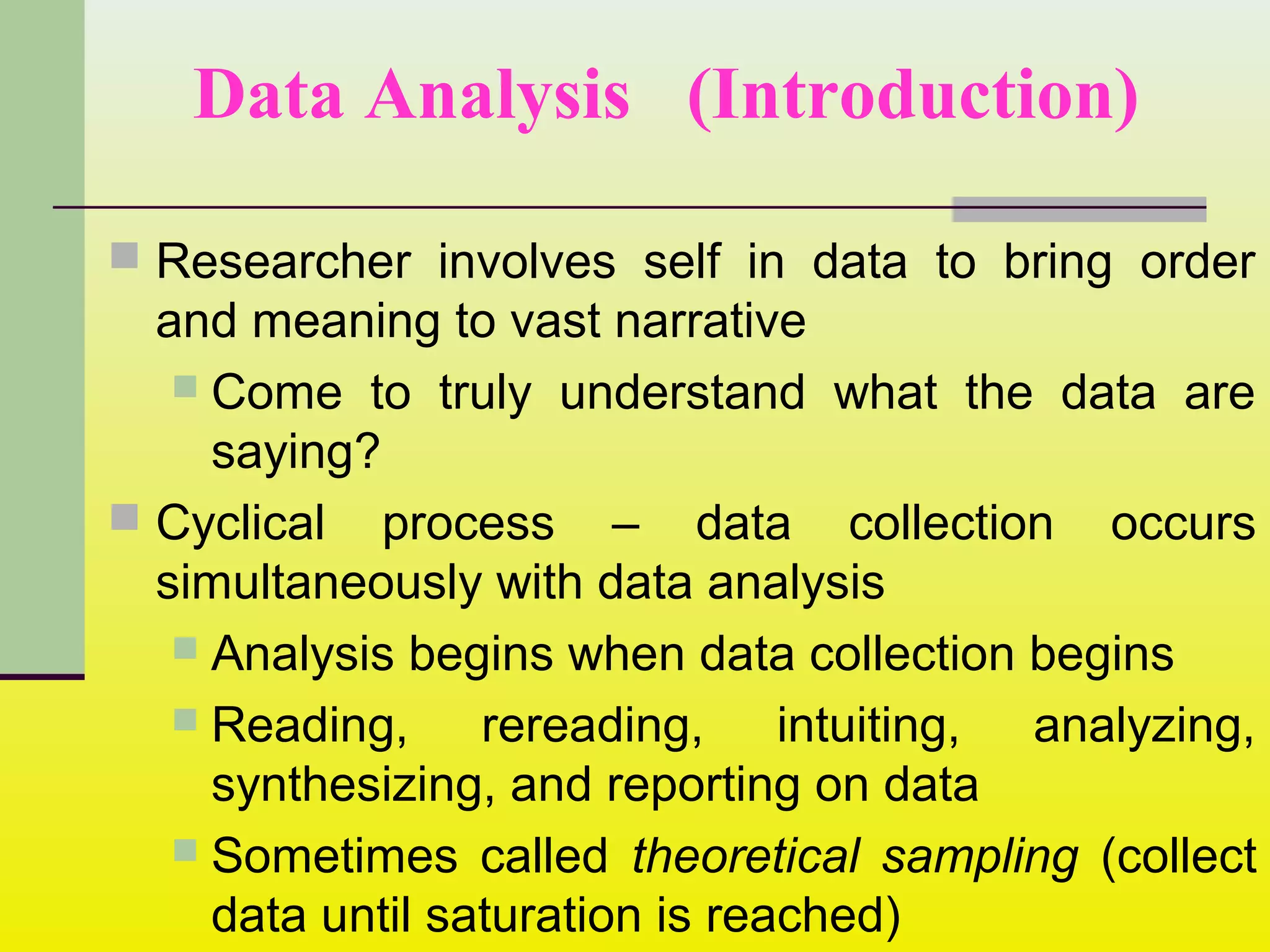 Data Analysis (Introduction)
 Researcher involves self in data to bring order
and meaning to vast narrative
 Come to truly understand what the data are
saying?
 Cyclical process – data collection occurs
simultaneously with data analysis
 Analysis begins when data collection begins
 Reading, rereading, intuiting, analyzing,
synthesizing, and reporting on data
 Sometimes called theoretical sampling (collect
data until saturation is reached)
 