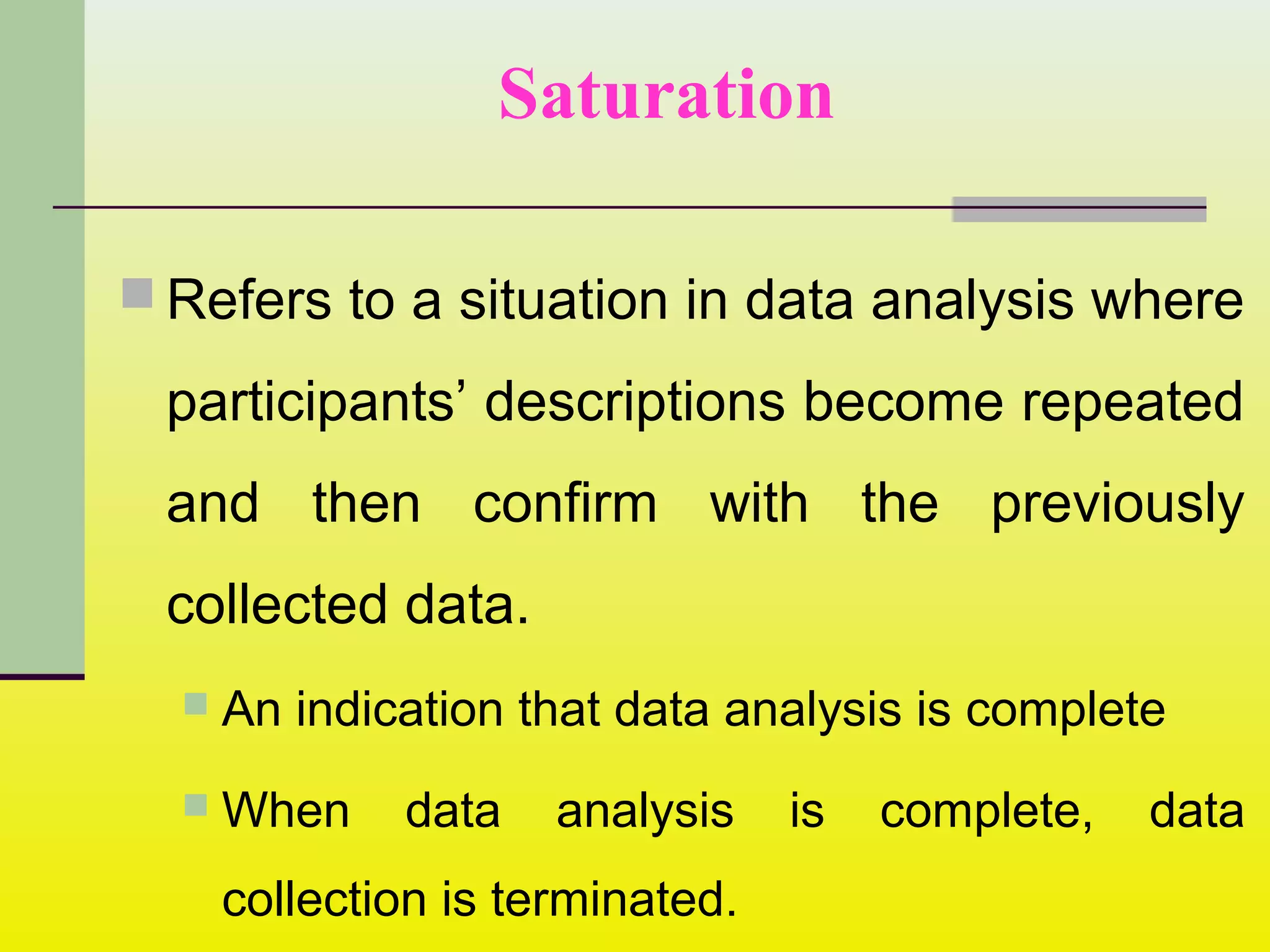 Refers to a situation in data analysis where
participants’ descriptions become repeated
and then confirm with the previously
collected data.
 An indication that data analysis is complete
 When data analysis is complete, data
collection is terminated.
Saturation
 
