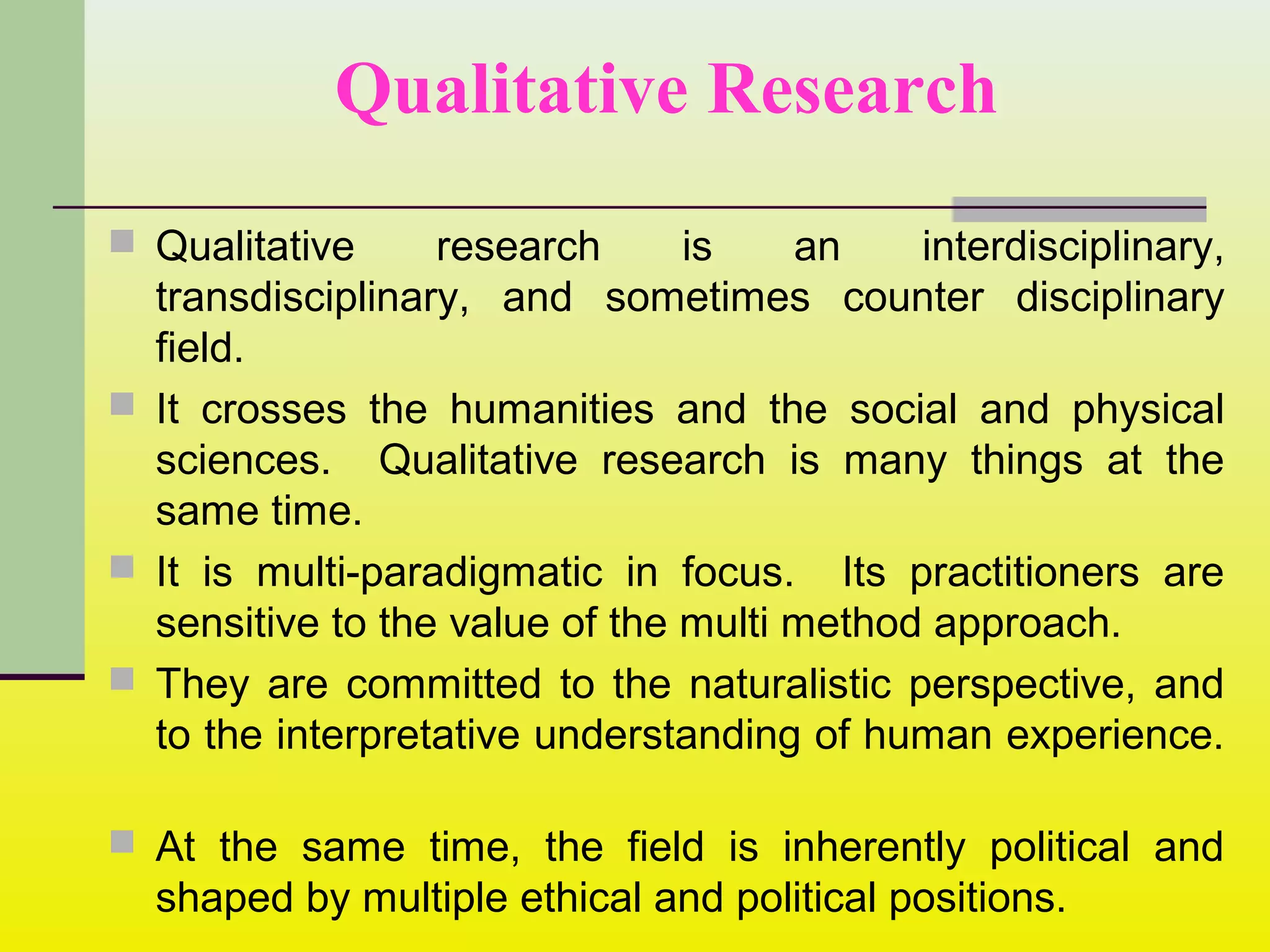 Qualitative Research
 Qualitative research is an interdisciplinary,
transdisciplinary, and sometimes counter disciplinary
field.
 It crosses the humanities and the social and physical
sciences. Qualitative research is many things at the
same time.
 It is multi-paradigmatic in focus. Its practitioners are
sensitive to the value of the multi method approach.
 They are committed to the naturalistic perspective, and
to the interpretative understanding of human experience.
 At the same time, the field is inherently political and
shaped by multiple ethical and political positions.
 