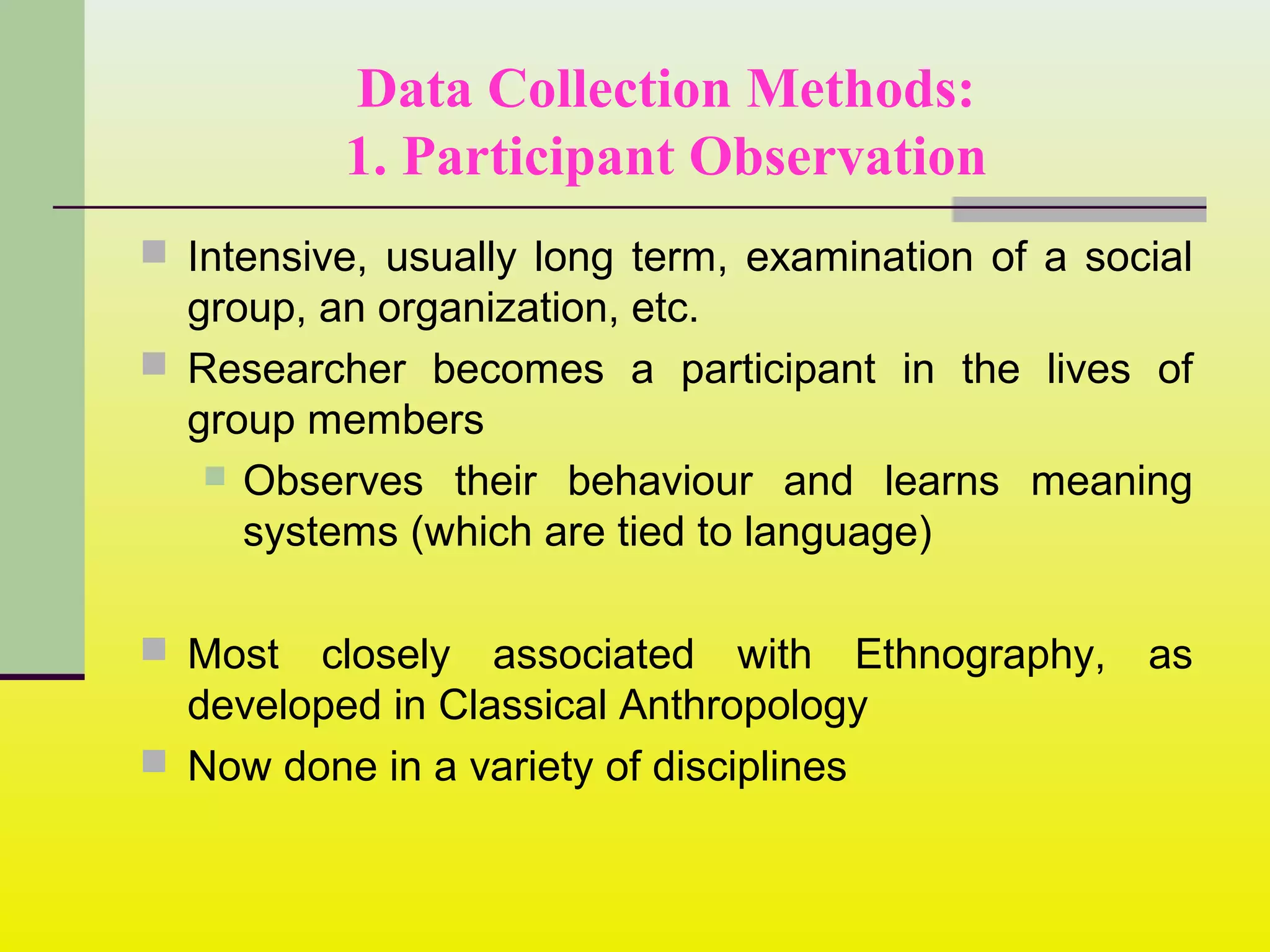 Data Collection Methods:
1. Participant Observation
 Intensive, usually long term, examination of a social
group, an organization, etc.
 Researcher becomes a participant in the lives of
group members
 Observes their behaviour and learns meaning
systems (which are tied to language)
 Most closely associated with Ethnography, as
developed in Classical Anthropology
 Now done in a variety of disciplines
 