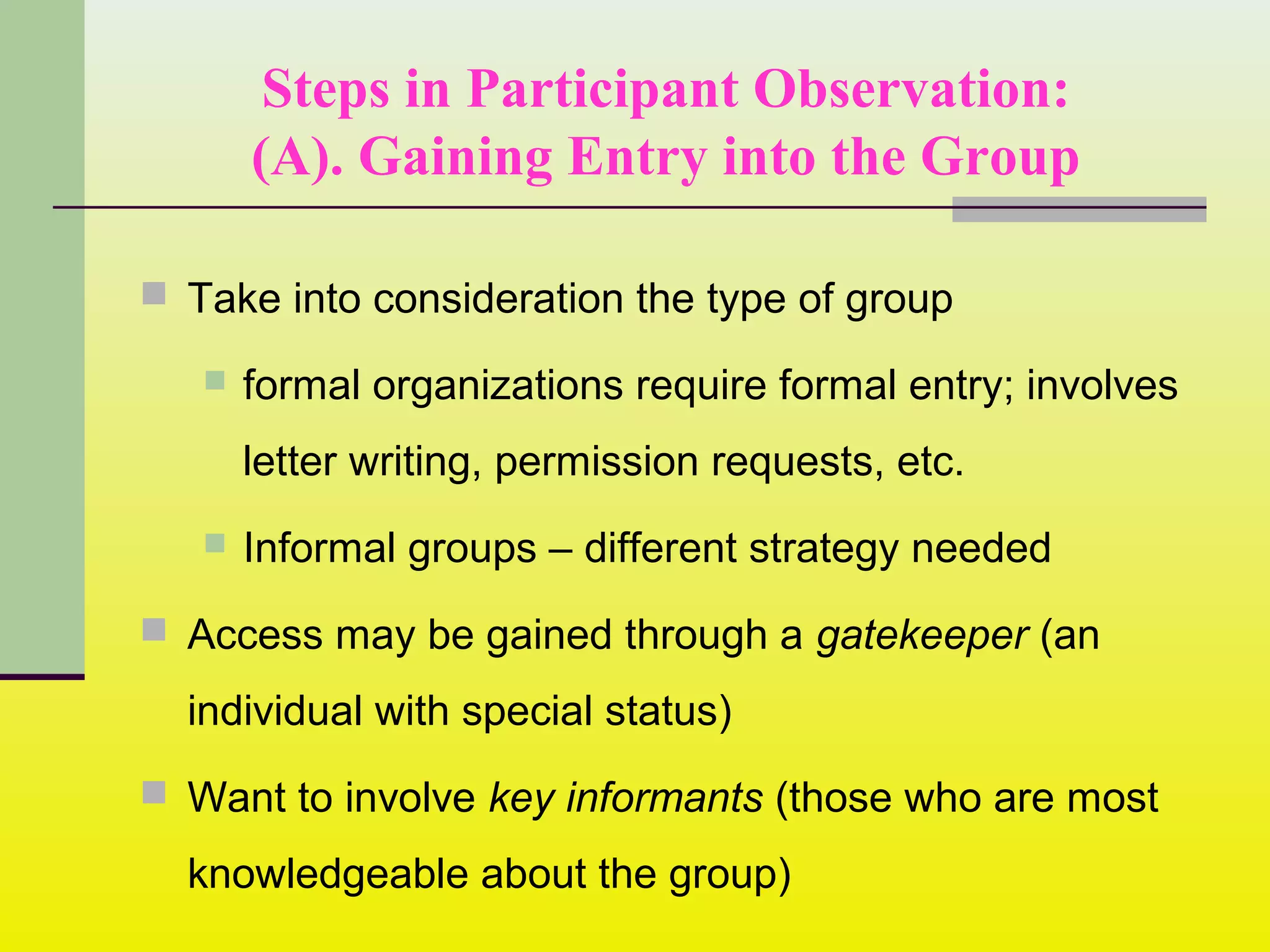 Steps in Participant Observation:
(A). Gaining Entry into the Group
 Take into consideration the type of group
 formal organizations require formal entry; involves
letter writing, permission requests, etc.
 Informal groups – different strategy needed
 Access may be gained through a gatekeeper (an
individual with special status)
 Want to involve key informants (those who are most
knowledgeable about the group)
 