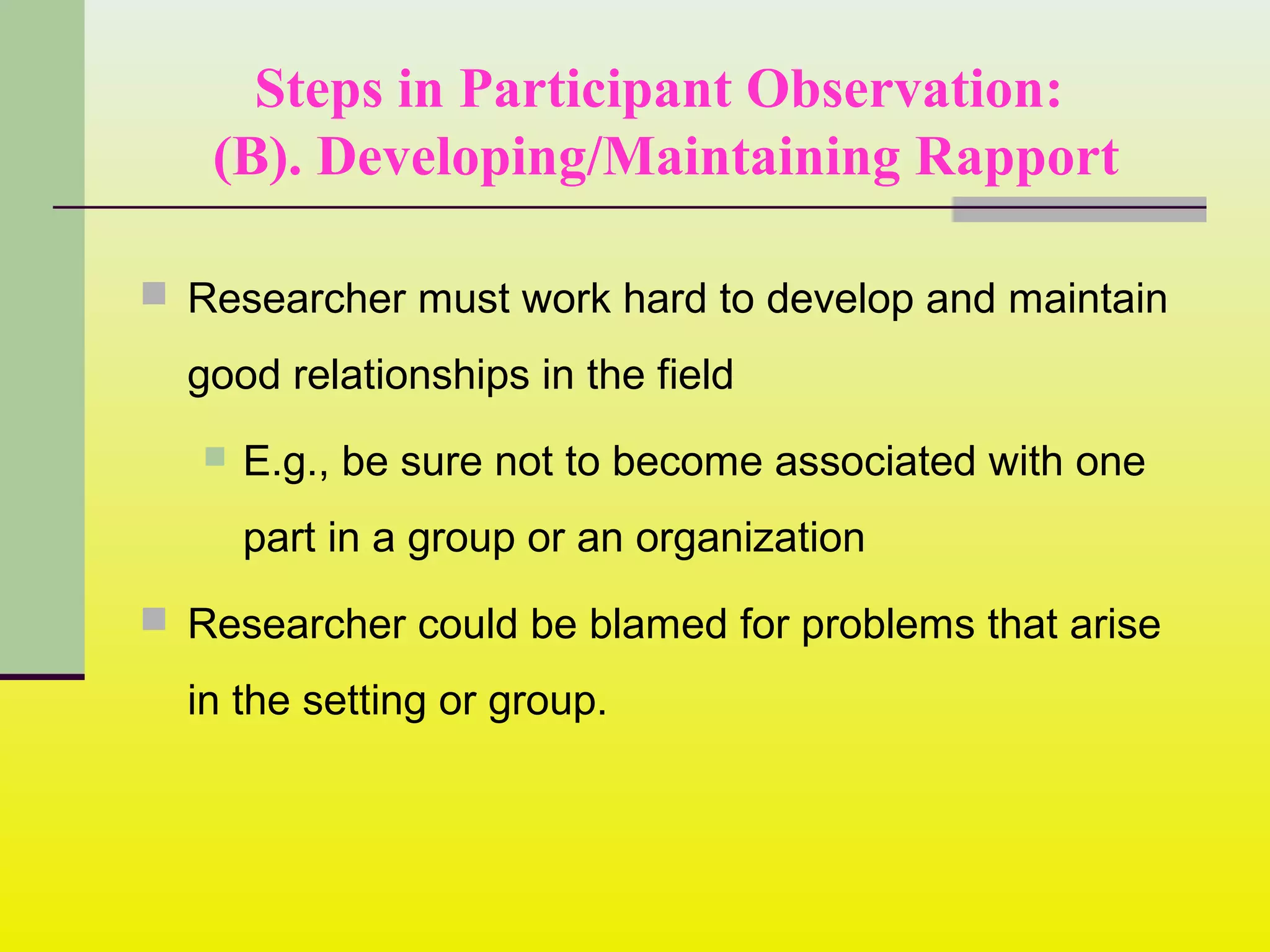Steps in Participant Observation:
(B). Developing/Maintaining Rapport
 Researcher must work hard to develop and maintain
good relationships in the field
 E.g., be sure not to become associated with one
part in a group or an organization
 Researcher could be blamed for problems that arise
in the setting or group.
 