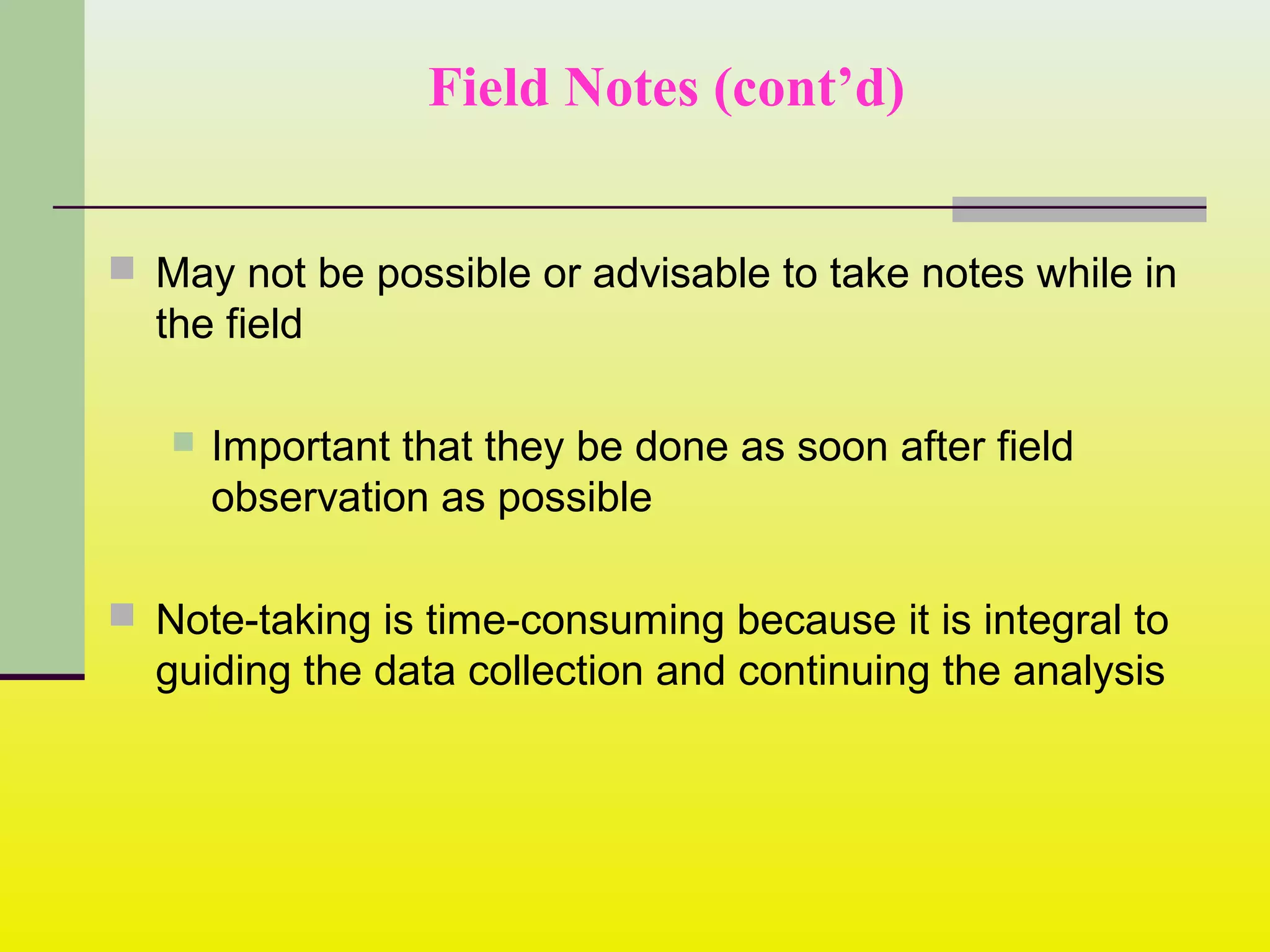 Field Notes (cont’d)
 May not be possible or advisable to take notes while in
the field
 Important that they be done as soon after field
observation as possible
 Note-taking is time-consuming because it is integral to
guiding the data collection and continuing the analysis
 