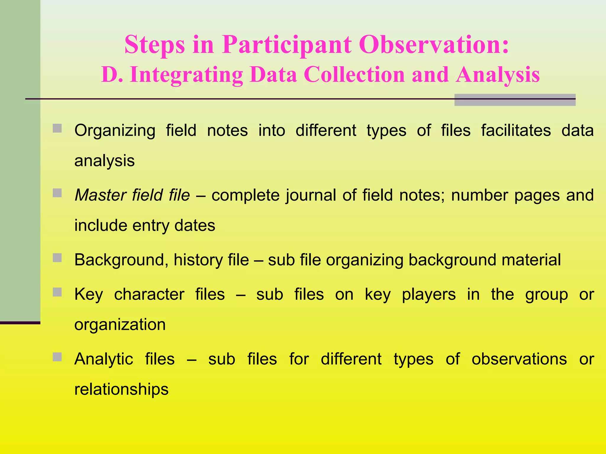 Steps in Participant Observation:
D. Integrating Data Collection and Analysis
 Organizing field notes into different types of files facilitates data
analysis
 Master field file – complete journal of field notes; number pages and
include entry dates
 Background, history file – sub file organizing background material
 Key character files – sub files on key players in the group or
organization
 Analytic files – sub files for different types of observations or
relationships
 