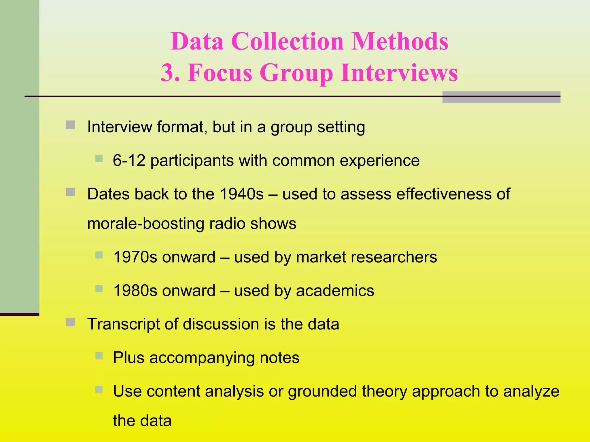 Data Collection Methods
3. Focus Group Interviews
 Interview format, but in a group setting
 6-12 participants with common experience
 Dates back to the 1940s – used to assess effectiveness of
morale-boosting radio shows
 1970s onward – used by market researchers
 1980s onward – used by academics
 Transcript of discussion is the data
 Plus accompanying notes
 Use content analysis or grounded theory approach to analyze
the data
 