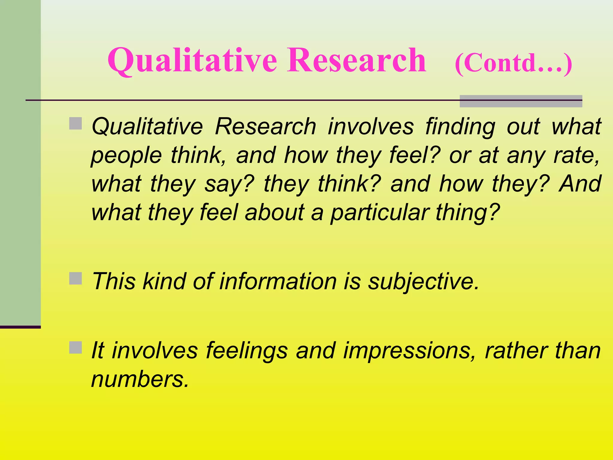 Qualitative Research (Contd…)
 Qualitative Research involves finding out what
people think, and how they feel? or at any rate,
what they say? they think? and how they? And
what they feel about a particular thing?
 This kind of information is subjective.
 It involves feelings and impressions, rather than
numbers.
 