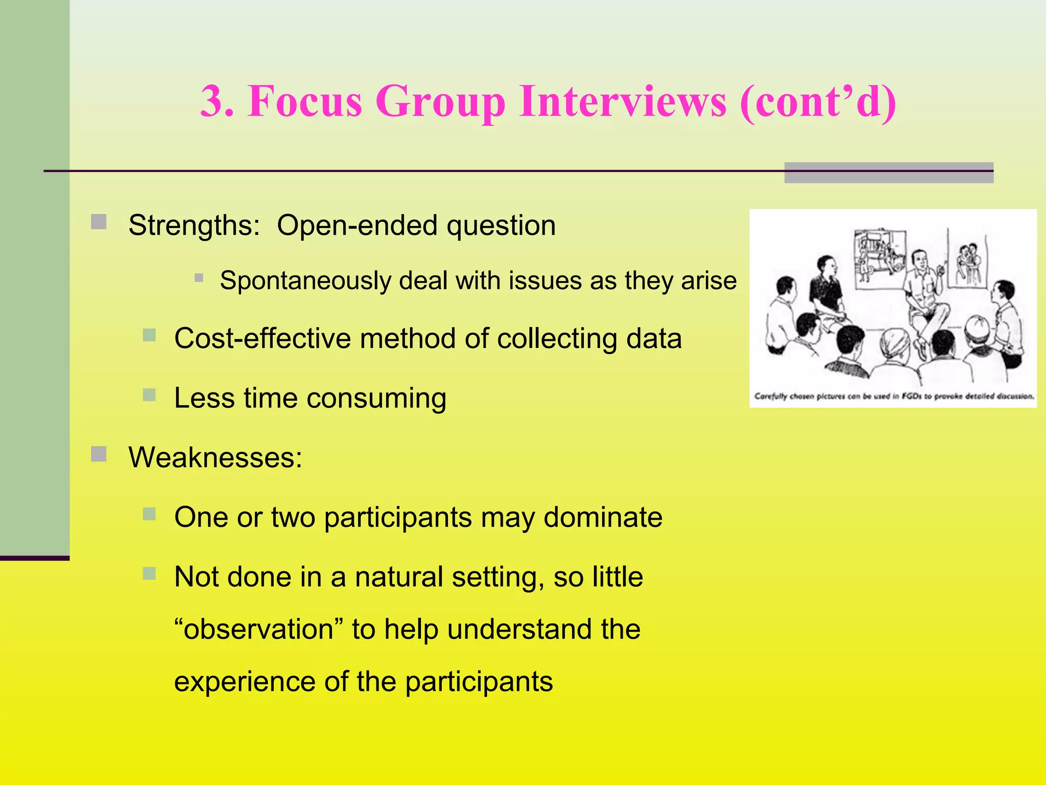 3. Focus Group Interviews (cont’d)
 Strengths: Open-ended question
 Spontaneously deal with issues as they arise
 Cost-effective method of collecting data
 Less time consuming
 Weaknesses:
 One or two participants may dominate
 Not done in a natural setting, so little
“observation” to help understand the
experience of the participants
 