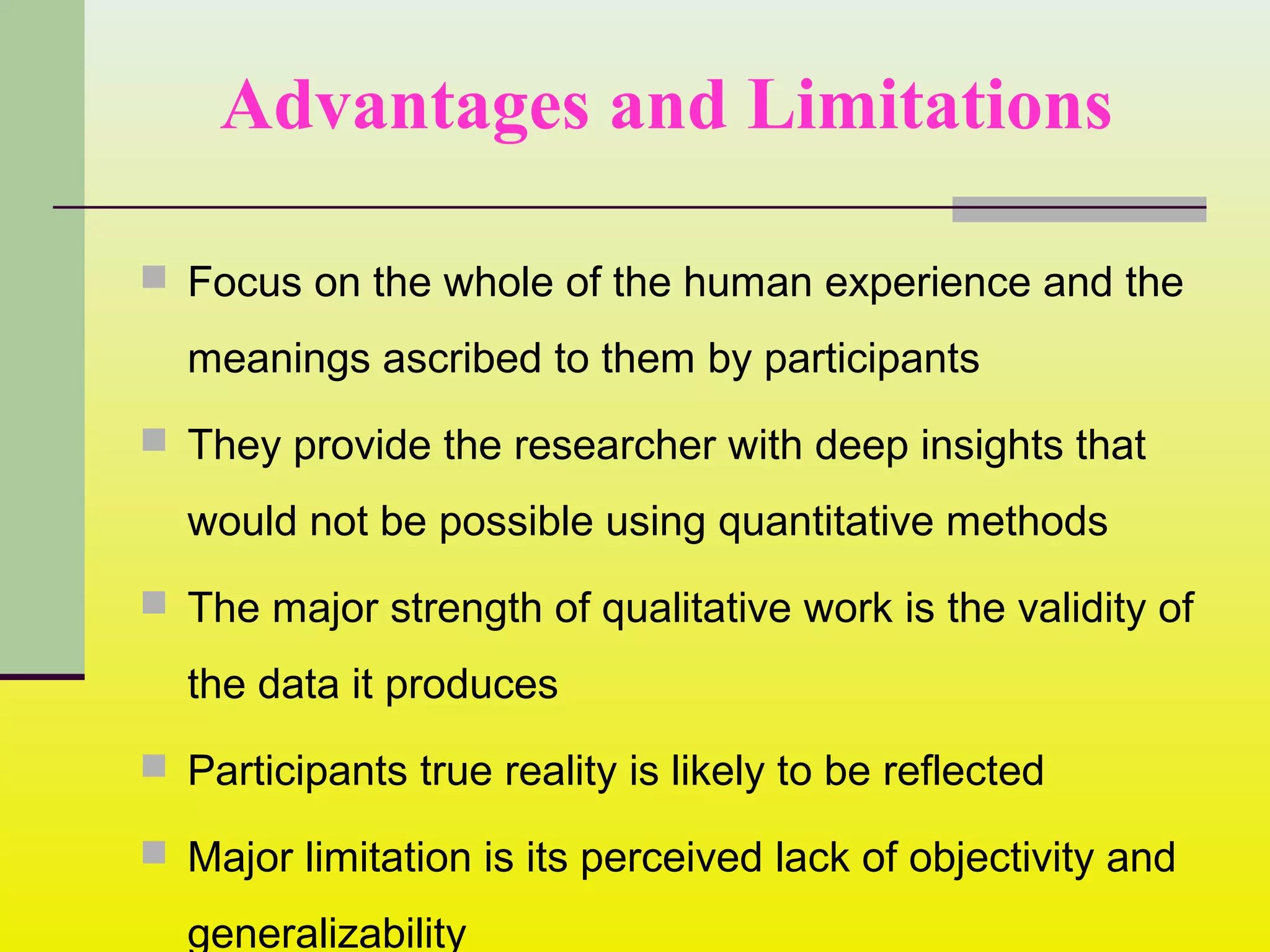 Advantages and Limitations
 Focus on the whole of the human experience and the
meanings ascribed to them by participants
 They provide the researcher with deep insights that
would not be possible using quantitative methods
 The major strength of qualitative work is the validity of
the data it produces
 Participants true reality is likely to be reflected
 Major limitation is its perceived lack of objectivity and
generalizability
 