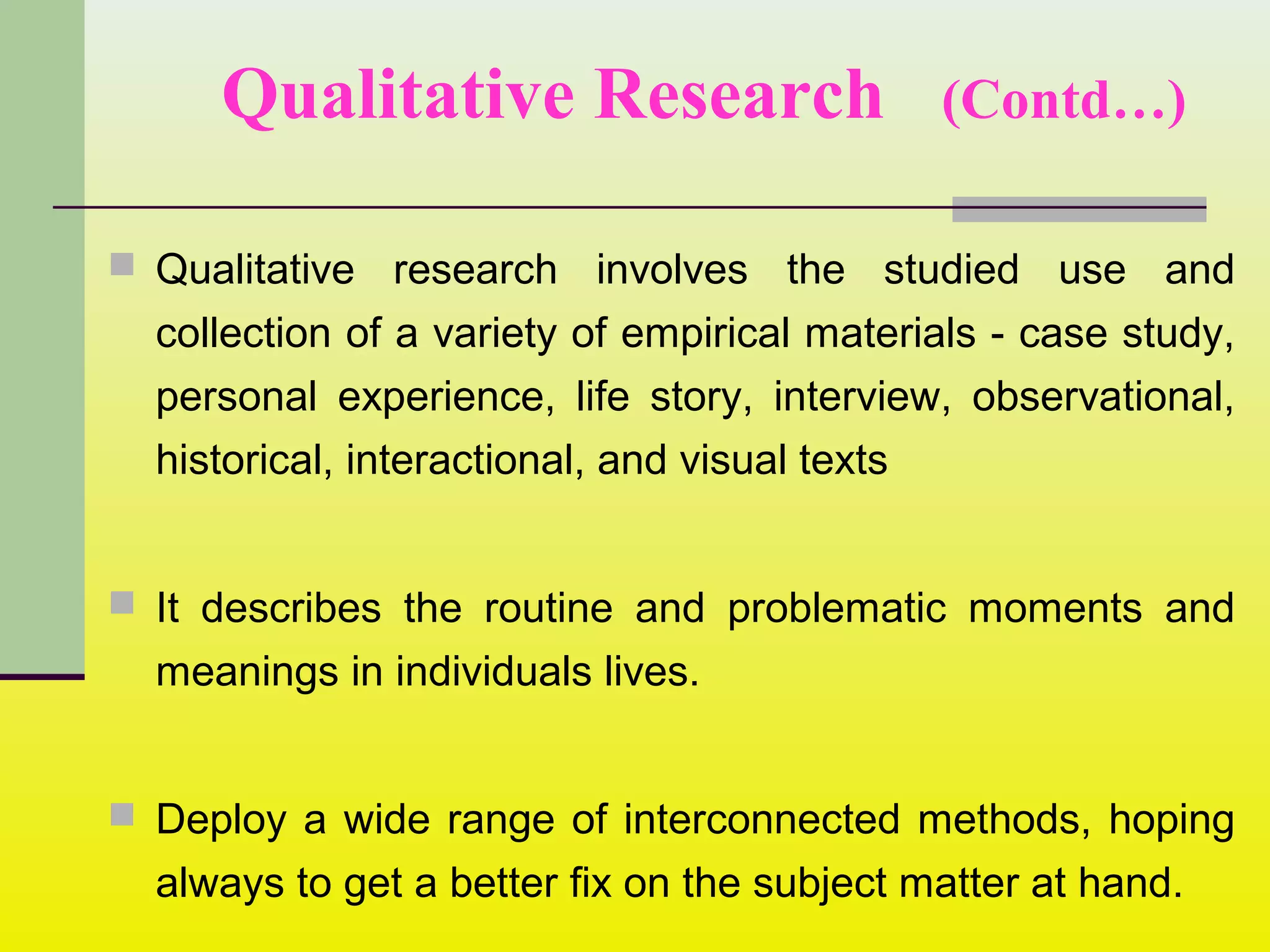 Qualitative Research (Contd…)
 Qualitative research involves the studied use and
collection of a variety of empirical materials - case study,
personal experience, life story, interview, observational,
historical, interactional, and visual texts
 It describes the routine and problematic moments and
meanings in individuals lives.
 Deploy a wide range of interconnected methods, hoping
always to get a better fix on the subject matter at hand.
 