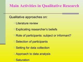 Main Activities in Qualitative Research
Qualitative approaches on:
 Literature review
 Explicating researcher’s beliefs
 Role of participants: subject or informant?
 Selection of participants
 Setting for data collection
 Approach to data analysis
 Saturation
 