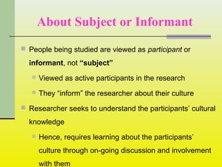 About Subject or Informant
 People being studied are viewed as participant or
informant, not “subject”
 Viewed as active participants in the research
 They “inform” the researcher about their culture
 Researcher seeks to understand the participants’ cultural
knowledge
 Hence, requires learning about the participants’
culture through on-going discussion and involvement
with them
 