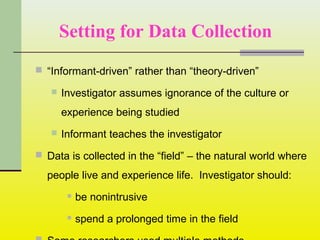 Setting for Data Collection
 “Informant-driven” rather than “theory-driven”
 Investigator assumes ignorance of the culture or
experience being studied
 Informant teaches the investigator
 Data is collected in the “field” – the natural world where
people live and experience life. Investigator should:
 be nonintrusive
 spend a prolonged time in the field
 