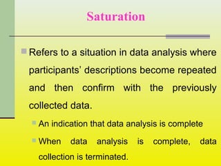  Refers to a situation in data analysis where
participants’ descriptions become repeated
and then confirm with the previously
collected data.
 An indication that data analysis is complete
 When data analysis is complete, data
collection is terminated.
Saturation
 