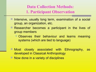 Data Collection Methods:
1. Participant Observation
 Intensive, usually long term, examination of a social
group, an organization, etc.
 Researcher becomes a participant in the lives of
group members
 Observes their behaviour and learns meaning
systems (which are tied to language)
 Most closely associated with Ethnography, as
developed in Classical Anthropology
 Now done in a variety of disciplines
 