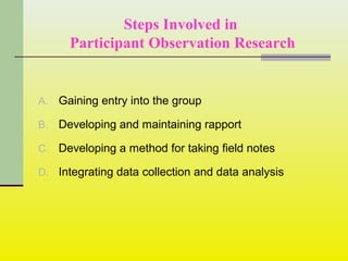 Steps Involved in
Participant Observation Research
A. Gaining entry into the group
B. Developing and maintaining rapport
C. Developing a method for taking field notes
D. Integrating data collection and data analysis
 