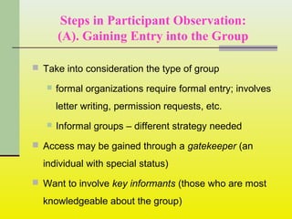 Steps in Participant Observation:
(A). Gaining Entry into the Group
 Take into consideration the type of group
 formal organizations require formal entry; involves
letter writing, permission requests, etc.
 Informal groups – different strategy needed
 Access may be gained through a gatekeeper (an
individual with special status)
 Want to involve key informants (those who are most
knowledgeable about the group)
 