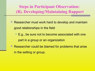 Steps in Participant Observation:
(B). Developing/Maintaining Rapport
 Researcher must work hard to develop and maintain
good relationships in the field
 E.g., be sure not to become associated with one
part in a group or an organization
 Researcher could be blamed for problems that arise
in the setting or group.
 