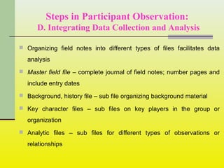 Steps in Participant Observation:
D. Integrating Data Collection and Analysis
 Organizing field notes into different types of files facilitates data
analysis
 Master field file – complete journal of field notes; number pages and
include entry dates
 Background, history file – sub file organizing background material
 Key character files – sub files on key players in the group or
organization
 Analytic files – sub files for different types of observations or
relationships
 