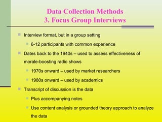 Data Collection Methods
3. Focus Group Interviews
 Interview format, but in a group setting
 6-12 participants with common experience
 Dates back to the 1940s – used to assess effectiveness of
morale-boosting radio shows
 1970s onward – used by market researchers
 1980s onward – used by academics
 Transcript of discussion is the data
 Plus accompanying notes
 Use content analysis or grounded theory approach to analyze
the data
 