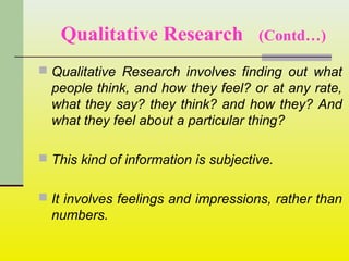 Qualitative Research (Contd…)
 Qualitative Research involves finding out what
people think, and how they feel? or at any rate,
what they say? they think? and how they? And
what they feel about a particular thing?
 This kind of information is subjective.
 It involves feelings and impressions, rather than
numbers.
 