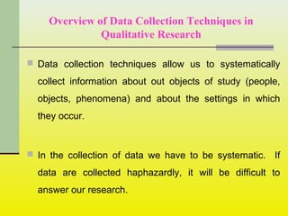Overview of Data Collection Techniques in
Qualitative Research
 Data collection techniques allow us to systematically
collect information about out objects of study (people,
objects, phenomena) and about the settings in which
they occur.
 In the collection of data we have to be systematic. If
data are collected haphazardly, it will be difficult to
answer our research.
 