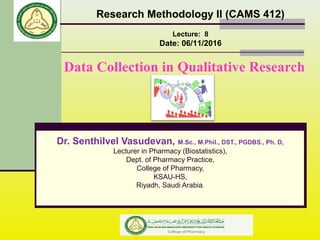 Data Collection in Qualitative Research
Research Methodology II (CAMS 412)
Lecture: 8
Date: 06/11/2016
Dr. Senthilvel Vasudevan, M.Sc., M.Phil., DST., PGDBS., Ph. D,
Lecturer in Pharmacy (Biostatistics),
Dept. of Pharmacy Practice,
College of Pharmacy,
KSAU-HS,
Riyadh, Saudi Arabia.
 