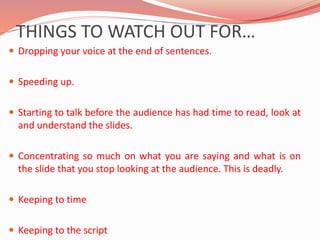 THINGS TO WATCH OUT FOR…
 Dropping your voice at the end of sentences.
 Speeding up.
 Starting to talk before the audience has had time to read, look at
and understand the slides.
 Concentrating so much on what you are saying and what is on
the slide that you stop looking at the audience. This is deadly.
 Keeping to time
 Keeping to the script
 