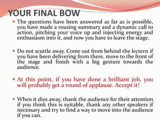YOUR FINAL BOW
 The questions have been answered as far as is possible,
you have made a rousing summary and a dynamic call to
action, pitching your voice up and injecting energy and
enthusiasm into it, and now you have to leave the stage.
 Do not scuttle away. Come out from behind the lectern if
you have been delivering from there, move to the front of
the stage and finish with a big gesture towards the
audience.
 At this point, if you have done a brilliant job, you
will probably get a round of applause. Accept it!
 When it dies away, thank the audience for their attention
if you think this is suitable, thank any other speakers if
necessary and try to find a way to move into the audience
if you can.
 