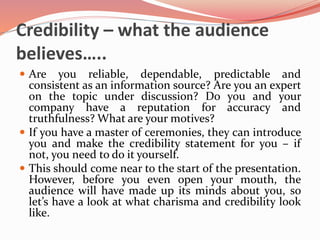 Credibility – what the audience
believes…..
 Are you reliable, dependable, predictable and
consistent as an information source? Are you an expert
on the topic under discussion? Do you and your
company have a reputation for accuracy and
truthfulness? What are your motives?
 If you have a master of ceremonies, they can introduce
you and make the credibility statement for you – if
not, you need to do it yourself.
 This should come near to the start of the presentation.
However, before you even open your mouth, the
audience will have made up its minds about you, so
let’s have a look at what charisma and credibility look
like.
 