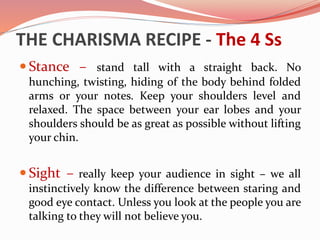 THE CHARISMA RECIPE - The 4 Ss
 Stance – stand tall with a straight back. No
hunching, twisting, hiding of the body behind folded
arms or your notes. Keep your shoulders level and
relaxed. The space between your ear lobes and your
shoulders should be as great as possible without lifting
your chin.
 Sight – really keep your audience in sight – we all
instinctively know the difference between staring and
good eye contact. Unless you look at the people you are
talking to they will not believe you.
 