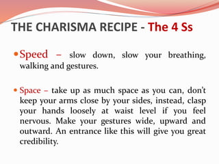 THE CHARISMA RECIPE - The 4 Ss
Speed – slow down, slow your breathing,
walking and gestures.
 Space – take up as much space as you can, don’t
keep your arms close by your sides, instead, clasp
your hands loosely at waist level if you feel
nervous. Make your gestures wide, upward and
outward. An entrance like this will give you great
credibility.
 