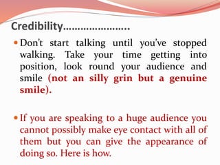 Credibility…………………..
 Don’t start talking until you’ve stopped
walking. Take your time getting into
position, look round your audience and
smile (not an silly grin but a genuine
smile).
 If you are speaking to a huge audience you
cannot possibly make eye contact with all of
them but you can give the appearance of
doing so. Here is how.
 
