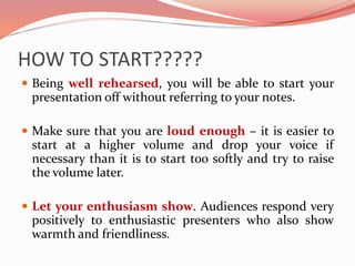 HOW TO START?????
 Being well rehearsed, you will be able to start your
presentation off without referring to your notes.
 Make sure that you are loud enough – it is easier to
start at a higher volume and drop your voice if
necessary than it is to start too softly and try to raise
the volume later.
 Let your enthusiasm show. Audiences respond very
positively to enthusiastic presenters who also show
warmth and friendliness.
 