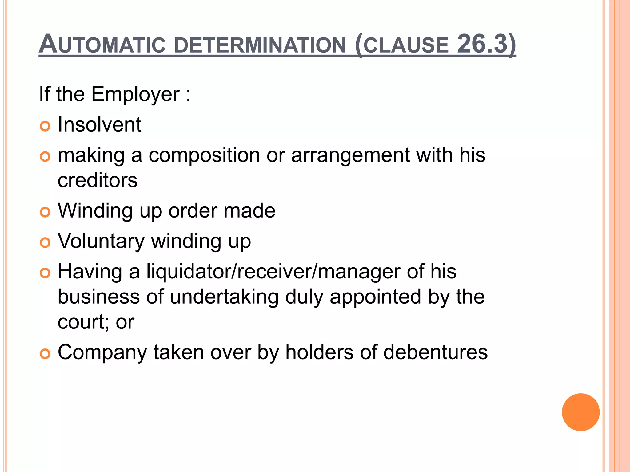 AUTOMATIC DETERMINATION (CLAUSE 26.3)
If the Employer :
 Insolvent
 making a composition or arrangement with his
creditors
 Winding up order made
 Voluntary winding up
 Having a liquidator/receiver/manager of his
business of undertaking duly appointed by the
court; or
 Company taken over by holders of debentures
 