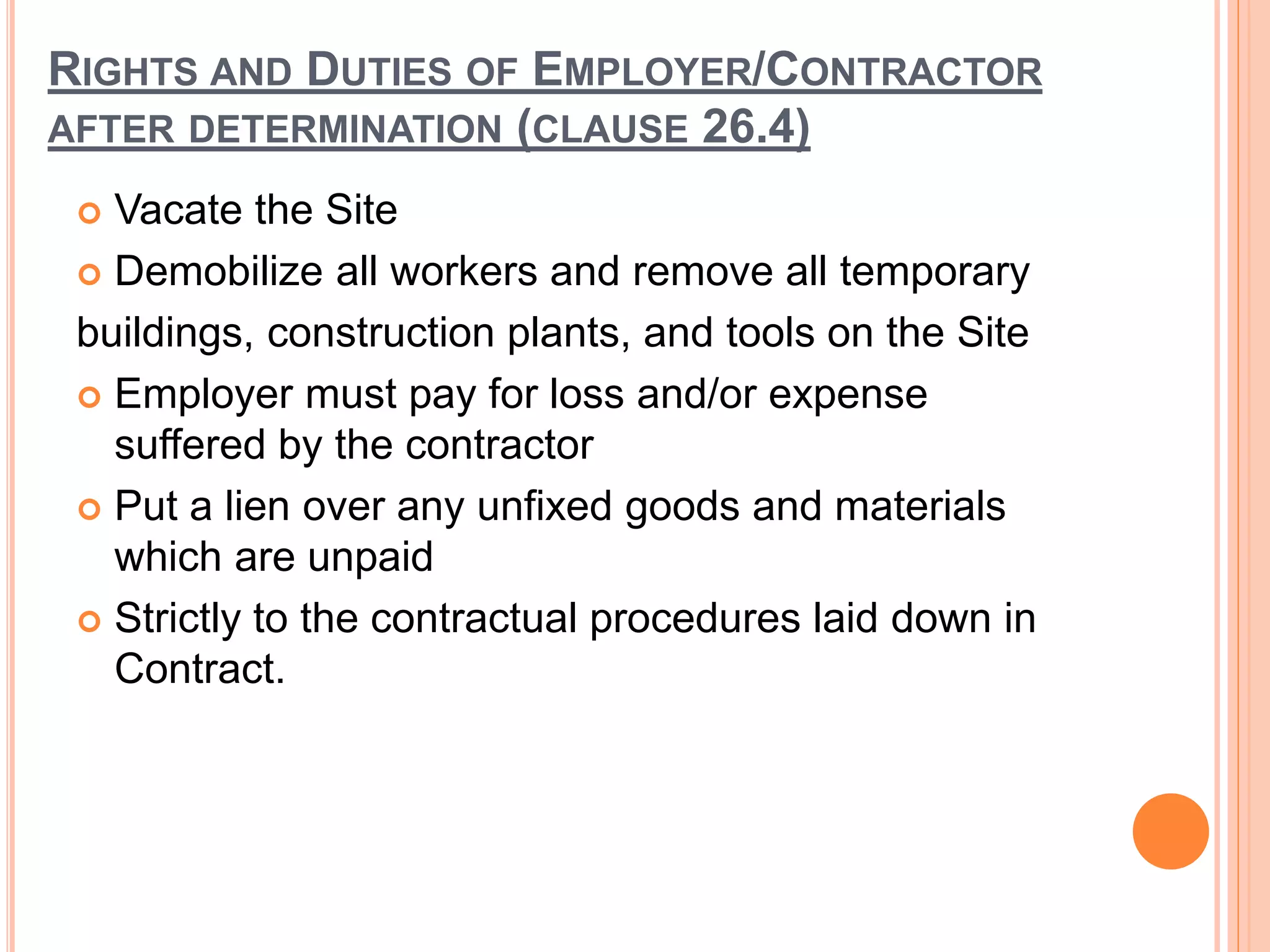 RIGHTS AND DUTIES OF EMPLOYER/CONTRACTOR
AFTER DETERMINATION (CLAUSE 26.4)
 Vacate the Site
 Demobilize all workers and remove all temporary
buildings, construction plants, and tools on the Site
 Employer must pay for loss and/or expense
suffered by the contractor
 Put a lien over any unfixed goods and materials
which are unpaid
 Strictly to the contractual procedures laid down in
Contract.
 